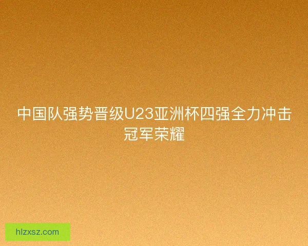 中国队强势晋级U23亚洲杯四强全力冲击冠军荣耀