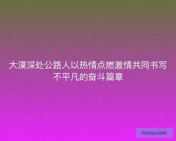 大漠深处公路人以热情点燃激情共同书写不平凡的奋斗篇章