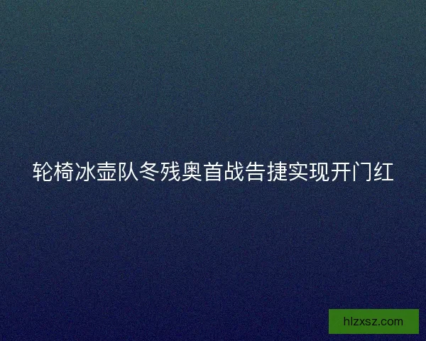轮椅冰壶队冬残奥首战告捷实现开门红